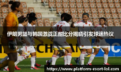 伊朗男篮与韩国激战正酣比分揭晓引发球迷热议